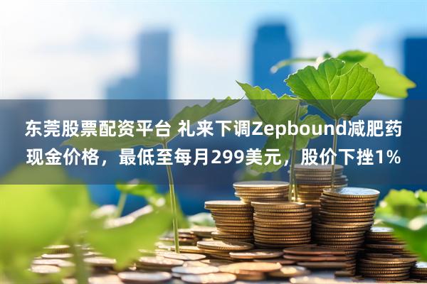 东莞股票配资平台 礼来下调Zepbound减肥药现金价格，最低至每月299美元，股价下挫1%