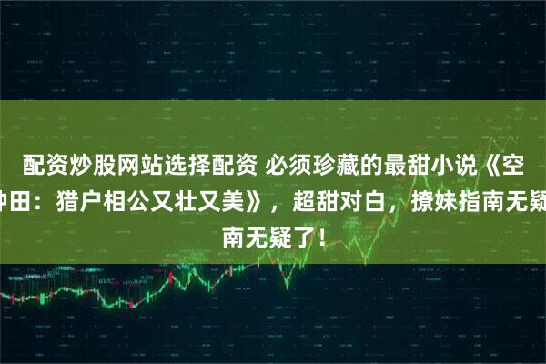 配资炒股网站选择配资 必须珍藏的最甜小说《空间种田：猎户相公又壮又美》，超甜对白，撩妹指南无疑了！