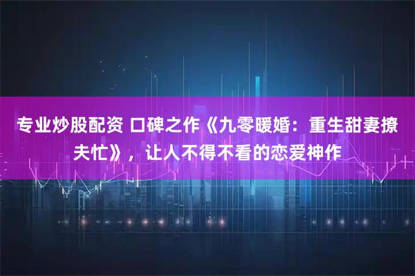 专业炒股配资 口碑之作《九零暖婚：重生甜妻撩夫忙》，让人不得不看的恋爱神作
