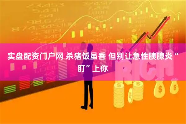 实盘配资门户网 杀猪饭虽香 但别让急性胰腺炎“盯”上你