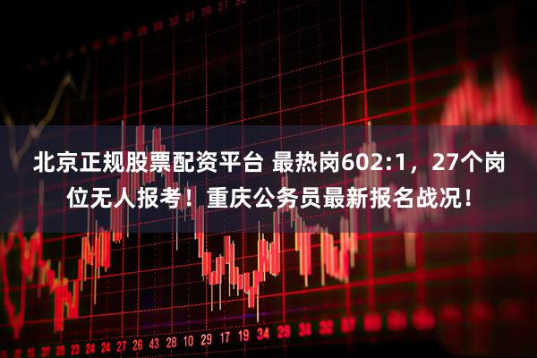 北京正规股票配资平台 最热岗602:1，27个岗位无人报考！重庆公务员最新报名战况！