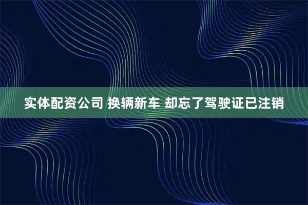 实体配资公司 换辆新车 却忘了驾驶证已注销