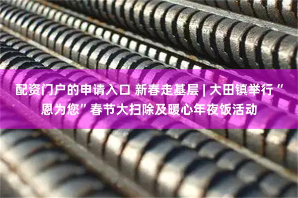 配资门户的申请入口 新春走基层 | 大田镇举行“恩为您”春节大扫除及暖心年夜饭活动