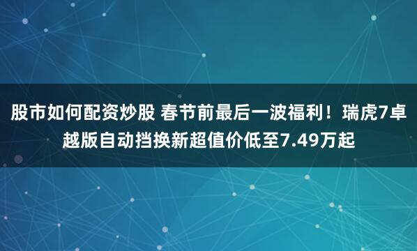 股市如何配资炒股 春节前最后一波福利！瑞虎7卓越版自动挡换新超值价低至7.49万起