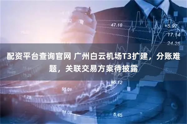 配资平台查询官网 广州白云机场T3扩建，分账难题，关联交易方案待披露
