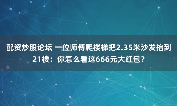 配资炒股论坛 一位师傅爬楼梯把2.35米沙发抬到21楼：你怎么看这666元大红包？