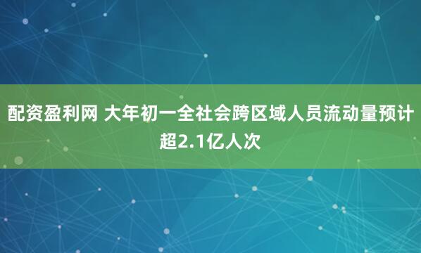 配资盈利网 大年初一全社会跨区域人员流动量预计超2.1亿人次