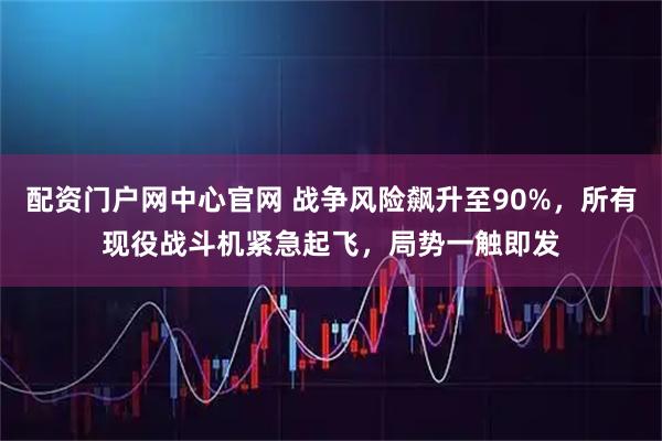 配资门户网中心官网 战争风险飙升至90%，所有现役战斗机紧急起飞，局势一触即发