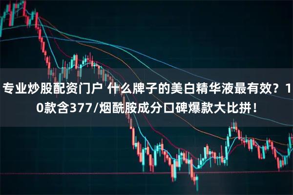 专业炒股配资门户 什么牌子的美白精华液最有效？10款含377/烟酰胺成分口碑爆款大比拼！