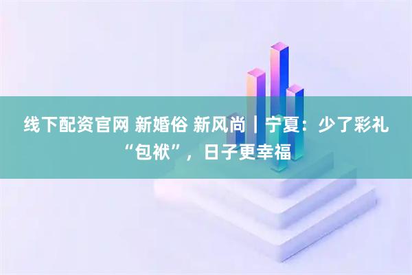 线下配资官网 新婚俗 新风尚｜宁夏：少了彩礼“包袱”，日子更幸福