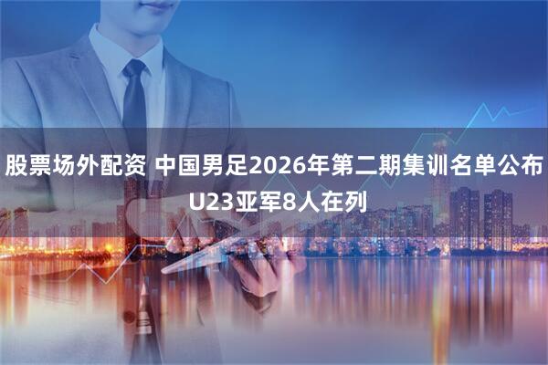 股票场外配资 中国男足2026年第二期集训名单公布 U23亚军8人在列