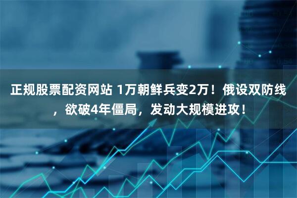 正规股票配资网站 1万朝鲜兵变2万！俄设双防线，欲破4年僵局，发动大规模进攻！