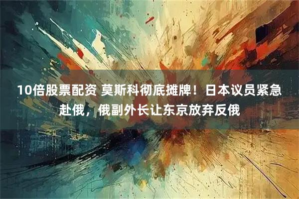 10倍股票配资 莫斯科彻底摊牌！日本议员紧急赴俄，俄副外长让东京放弃反俄