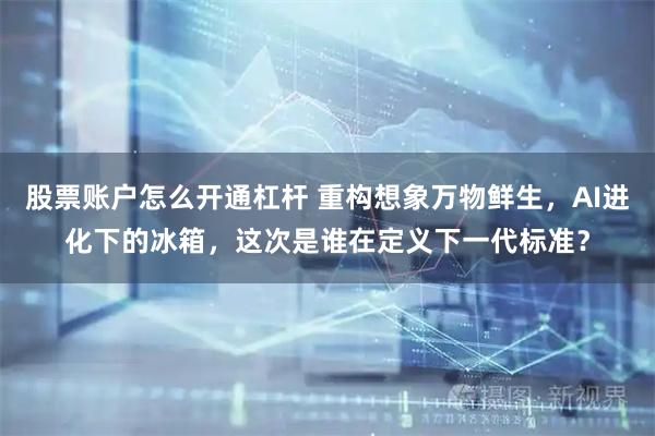 股票账户怎么开通杠杆 重构想象万物鲜生，AI进化下的冰箱，这次是谁在定义下一代标准？