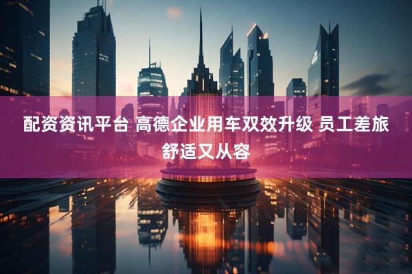 配资资讯平台 高德企业用车双效升级 员工差旅舒适又从容