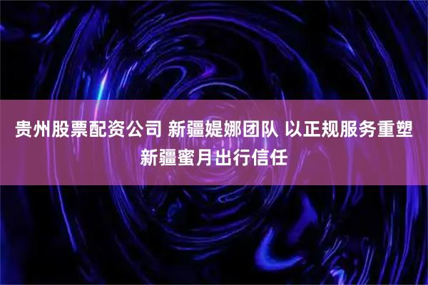 贵州股票配资公司 新疆媞娜团队 以正规服务重塑新疆蜜月出行信任