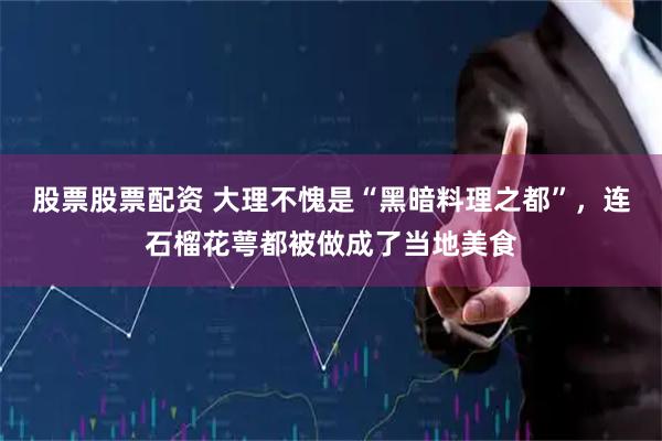 股票股票配资 大理不愧是“黑暗料理之都”，连石榴花萼都被做成了当地美食