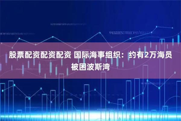 股票配资配资配资 国际海事组织：约有2万海员被困波斯湾