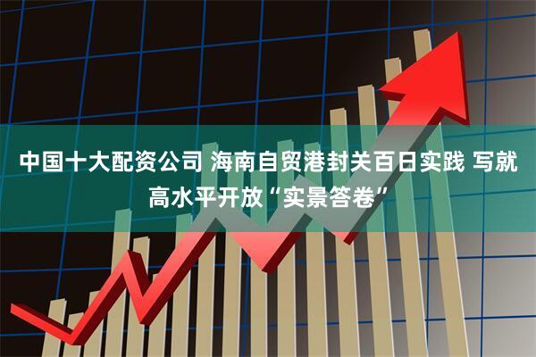 中国十大配资公司 海南自贸港封关百日实践 写就高水平开放“实景答卷”