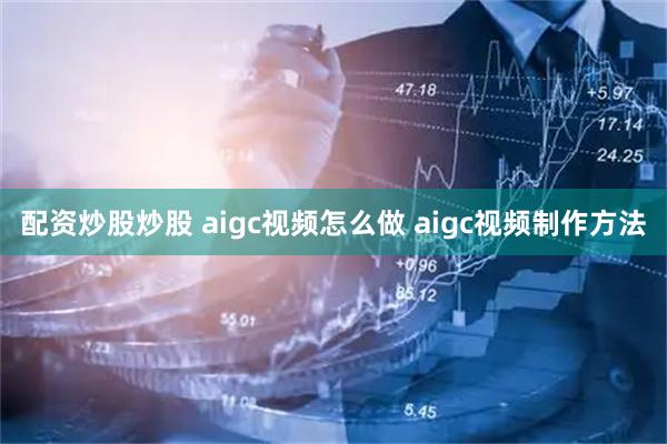 配资炒股炒股 aigc视频怎么做 aigc视频制作方法